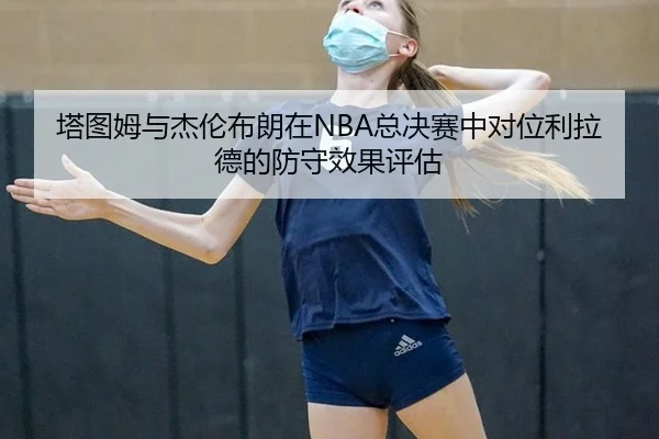 塔图姆与杰伦布朗在NBA总决赛中对位利拉德的防守效果评估
