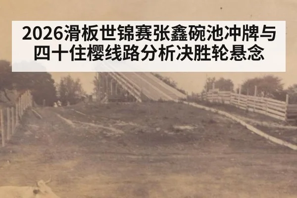 2026滑板世锦赛张鑫碗池冲牌与四十住樱线路分析决胜轮悬念